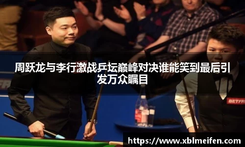 周跃龙与李行激战乒坛巅峰对决谁能笑到最后引发万众瞩目